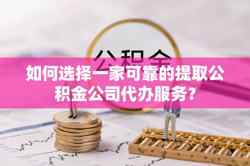 灵丘如何选择一家可靠的提取公积金公司代办服务？