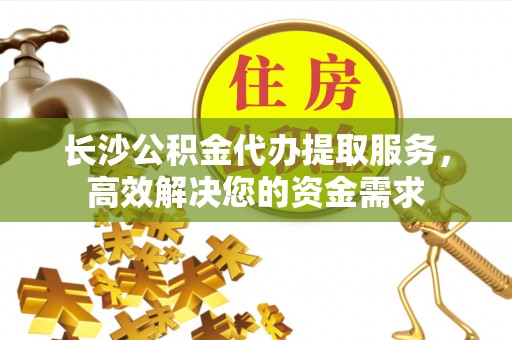 灵丘长沙公积金代办提取服务，高效解决您的资金需求