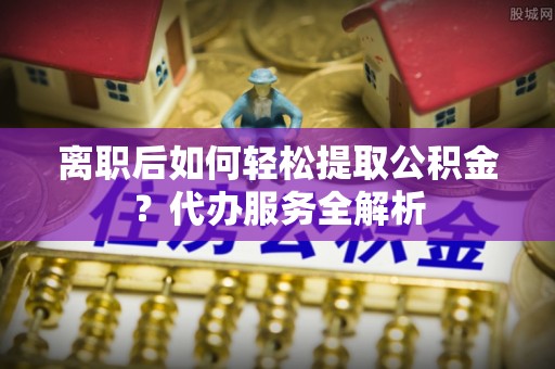 灵丘离职后如何轻松提取公积金？代办服务全解析