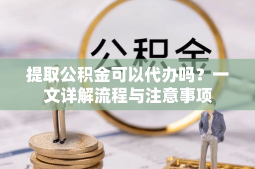 灵丘提取公积金可以代办吗？一文详解流程与注意事项