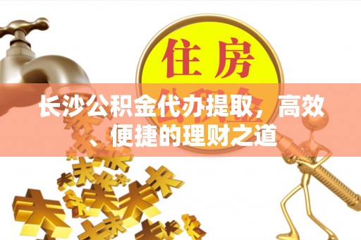 灵丘长沙公积金代办提取，高效、便捷的理财之道