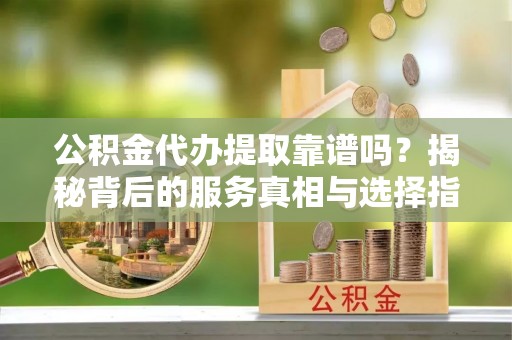 灵丘公积金代办提取靠谱吗？揭秘背后的服务真相与选择指南