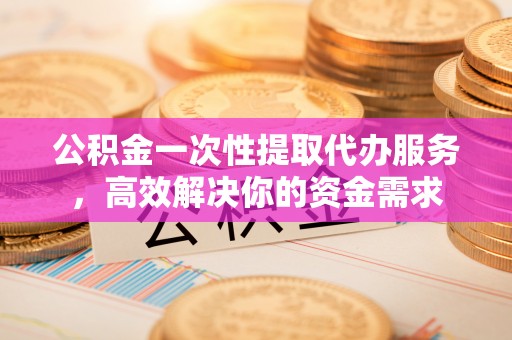灵丘公积金一次性提取代办服务，高效解决你的资金需求