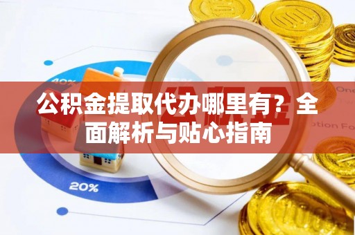 灵丘公积金提取代办哪里有？全面解析与贴心指南