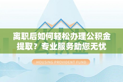 灵丘离职后如何轻松办理公积金提取？专业服务助您无忧