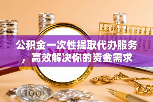 灵丘公积金一次性提取代办服务，高效解决你的资金需求