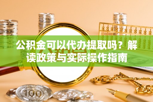 灵丘公积金可以代办提取吗？解读政策与实际操作指南
