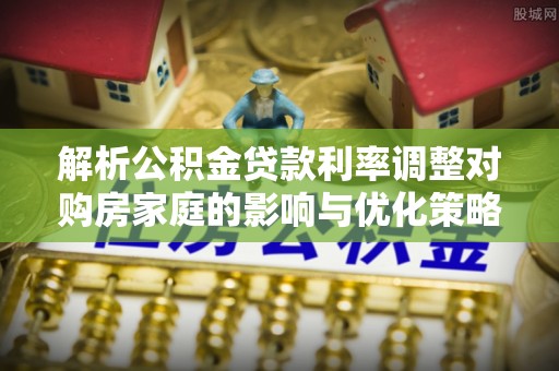 灵丘解析公积金贷款利率调整对购房家庭的影响与优化策略