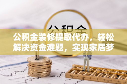 灵丘公积金装修提取代办，轻松解决资金难题，实现家居梦想