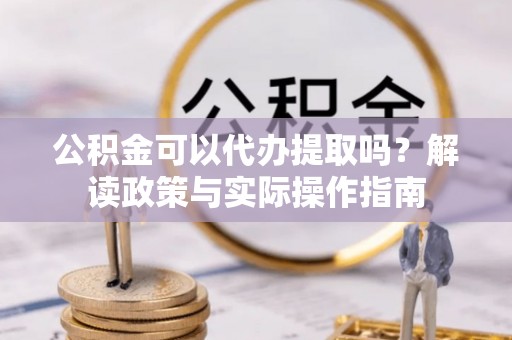 灵丘公积金可以代办提取吗？解读政策与实际操作指南
