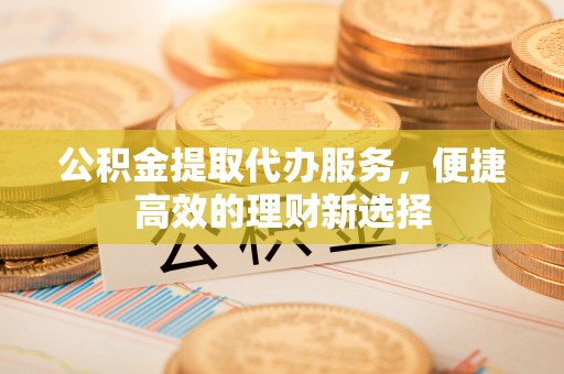 灵丘公积金提取代办服务，便捷高效的理财新选择
