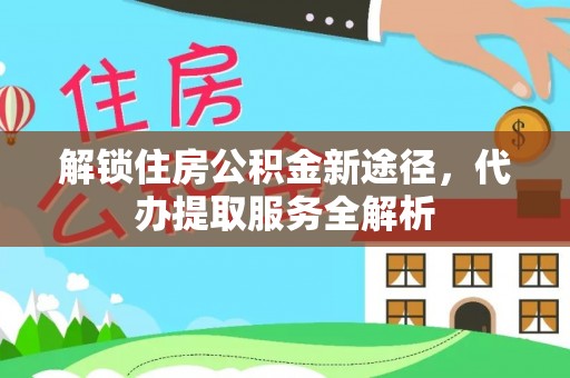 灵丘解锁住房公积金新途径，代办提取服务全解析