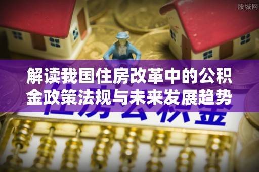 灵丘解读我国住房改革中的公积金政策法规与未来发展趋势