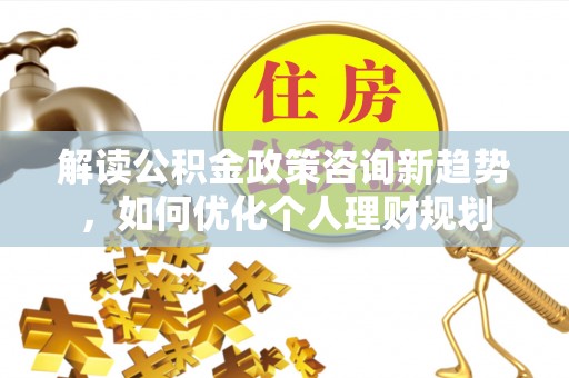 灵丘解读公积金政策咨询新趋势，如何优化个人理财规划
