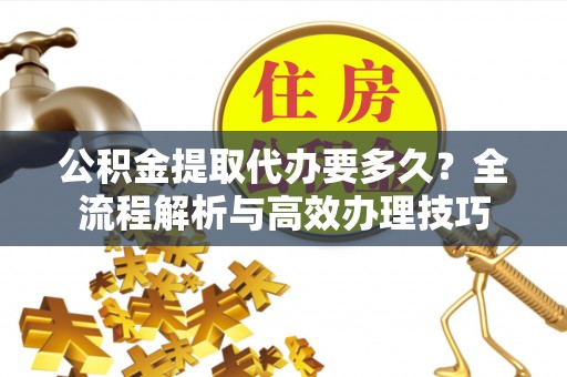 灵丘公积金提取代办要多久？全流程解析与高效办理技巧