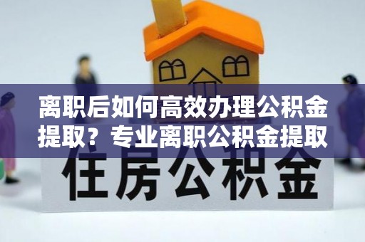 灵丘离职后如何高效办理公积金提取？专业离职公积金提取代办服务详解