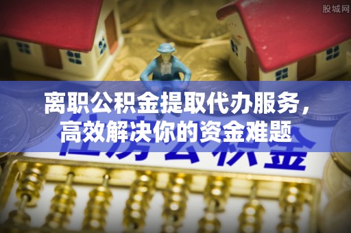 灵丘离职公积金提取代办服务，高效解决你的资金难题
