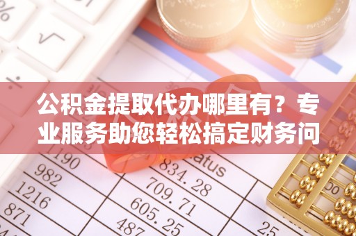 灵丘公积金提取代办哪里有？专业服务助您轻松搞定财务问题