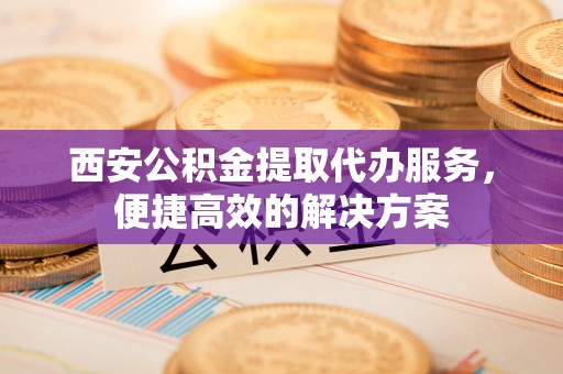 灵丘西安公积金提取代办服务，便捷高效的解决方案