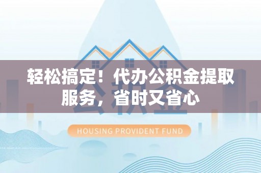 灵丘轻松搞定！代办公积金提取服务，省时又省心