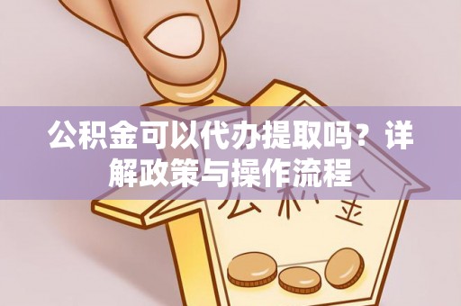 灵丘公积金可以代办提取吗？详解政策与操作流程