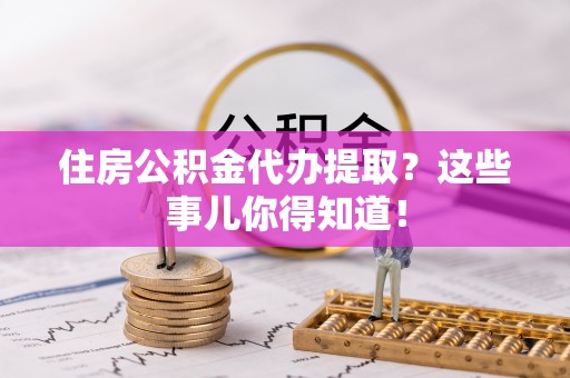 灵丘住房公积金代办提取？这些事儿你得知道！