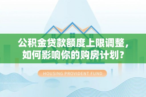 灵丘公积金贷款额度上限调整，如何影响你的购房计划？