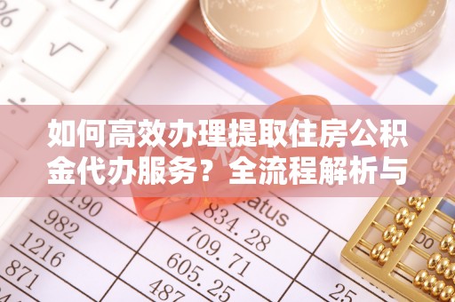 灵丘如何高效办理提取住房公积金代办服务？全流程解析与技巧分享