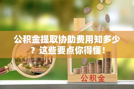 灵丘公积金提取协助费用知多少？这些要点你得懂！