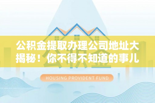 灵丘公积金提取办理公司地址大揭秘！你不得不知道的事儿