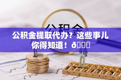 灵丘公积金提取代办？这些事儿你得知道！😎