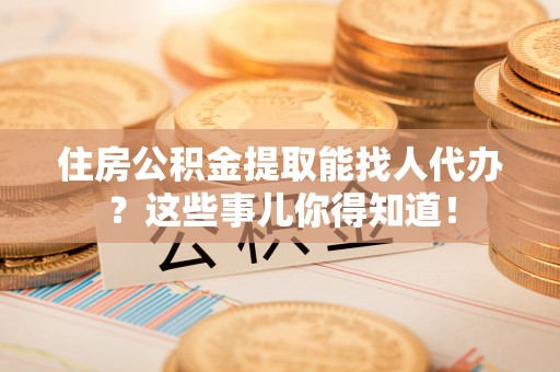 灵丘住房公积金提取能找人代办？这些事儿你得知道！