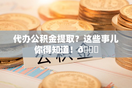 灵丘代办公积金提取？这些事儿你得知道！😎