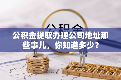 灵丘公积金提取办理公司地址那些事儿，你知道多少？