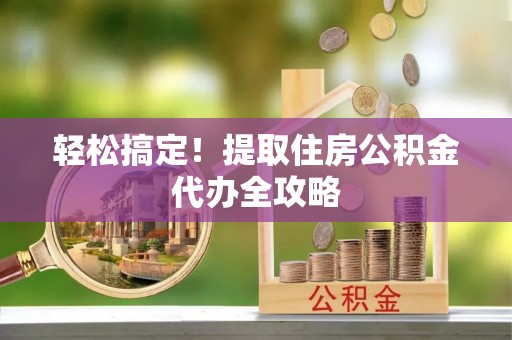 灵丘轻松搞定！提取住房公积金代办全攻略