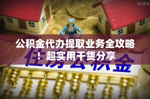 灵丘公积金代办提取业务全攻略！超实用干货分享