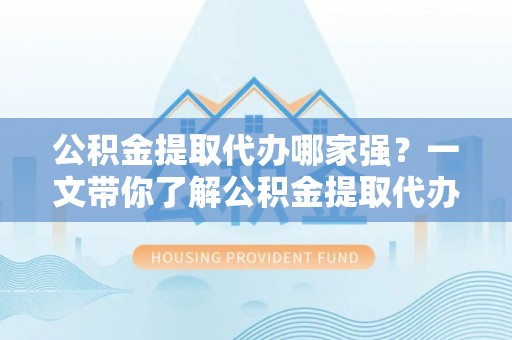 灵丘公积金提取代办哪家强？一文带你了解公积金提取代办机构排名及相关知识