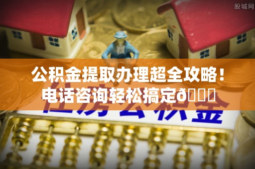 灵丘公积金提取办理超全攻略！电话咨询轻松搞定😎