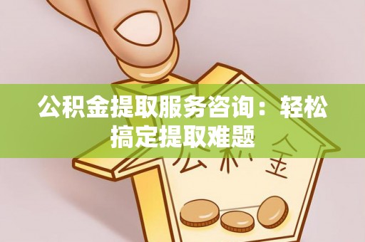 灵丘公积金提取服务咨询：轻松搞定提取难题