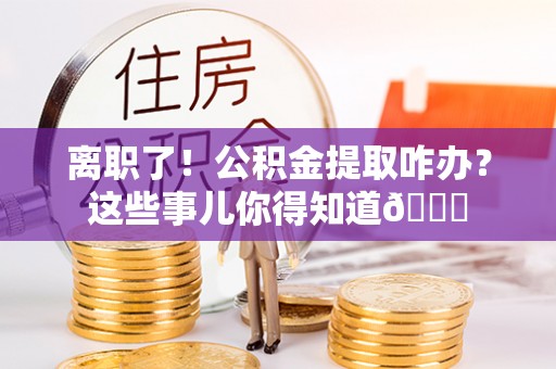 灵丘离职了！公积金提取咋办？这些事儿你得知道😎