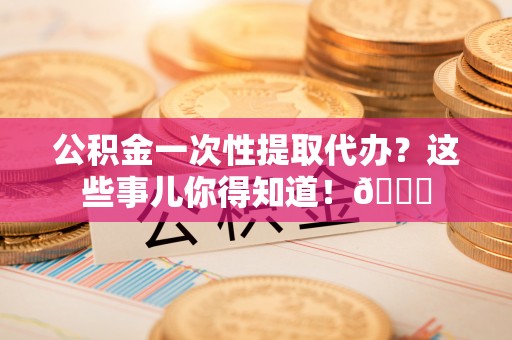 灵丘公积金一次性提取代办？这些事儿你得知道！😎