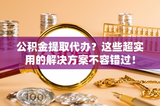 灵丘公积金提取代办？这些超实用的解决方案不容错过！