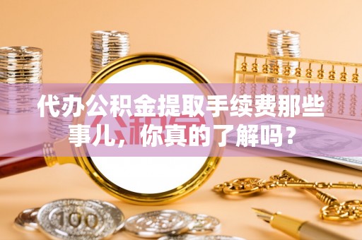 灵丘代办公积金提取手续费那些事儿，你真的了解吗？