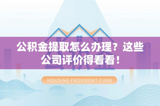 灵丘公积金提取怎么办理？这些公司评价得看看！