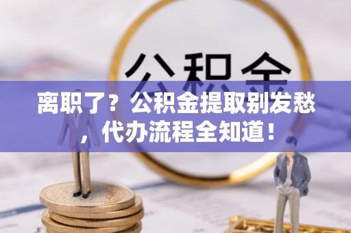 灵丘离职了？公积金提取别发愁，代办流程全知道！