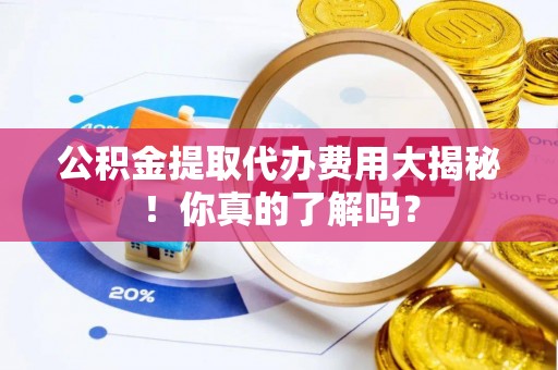 灵丘公积金提取代办费用大揭秘！你真的了解吗？