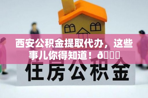 灵丘西安公积金提取代办，这些事儿你得知道！😎