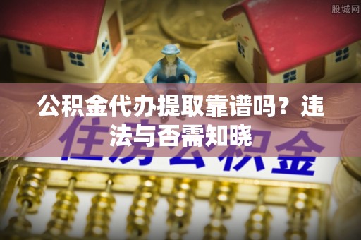 灵丘公积金代办提取靠谱吗？违法与否需知晓
