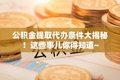灵丘公积金提取代办条件大揭秘！这些事儿你得知道~