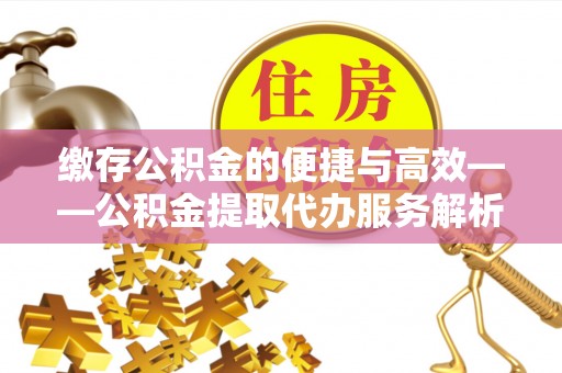 灵丘缴存公积金的便捷与高效——公积金提取代办服务解析